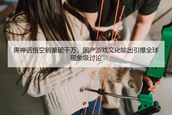 黑神话悟空销量破千万，国产游戏文化输出引爆全球现象级讨论